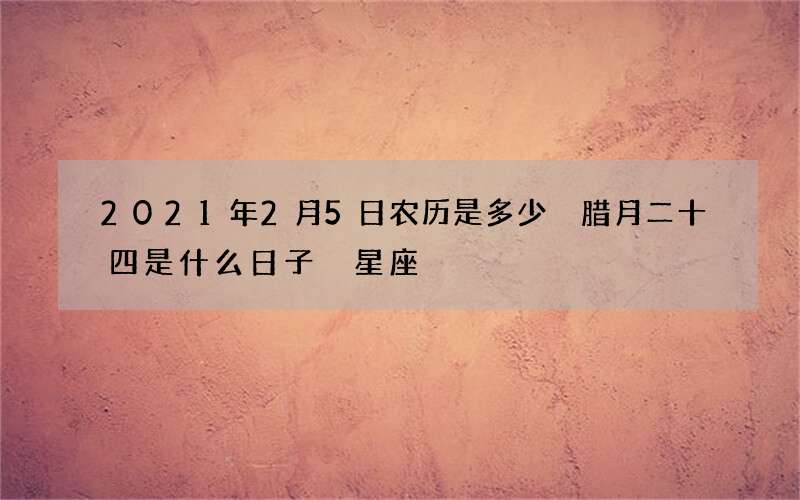 2021年2月5日农历是多少 腊月二十四是什么日子 星座